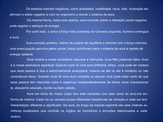 Os estados mentais negativos, como ansiedade, hostilidade, raiva, ódio, frustração etc
afirmam o efeito negativo e ruim no organismo e drenar o sistema de aura.
Da mesma forma, baixa auto-estima, auto-conceito pobre e interação social negativo
pode esgotar o estoque de energia.
Por outro lado, o amor a força mais poderosa do Universo expande, ilumina e energiza
a aura.
Auto-conceito positivo, interior do estado de equilíbrio e sintonia com a força cósmica,
uma preocupação genuína pelos outros, todos contribuem para o sistema de aura e repleto de
energia radiante.
Aura mostra a nossa verdadeira natureza e intenções. Aura Não podemos falso. Aura
é a nossa assinatura espiritual. Quando você vê uma aura brilhante, limpo, você pode ter certeza
que essa pessoa é boa e espiritualmente avançados, mesmo se ele ou ela é modesto ou não
consciência disso. Quando você vê uma aura cinzenta ou escura você pode estar certo de que
essa pessoa tem intenções ruins e negativos independentemente da forma como impressionar
te, eloqüente educado, bonito ou bem vestido,.
Aura em torno do nosso corpo tem sete camadas com sete cores do arco-íris em
forma de neblina. Cada cor ou camada possui diferentes freqüências de vibração e cada cor tem
interpretação diferente e significado. Na aura, ao longo da medula espinhal são sete chakras ou
vórtices localizados que controla os órgãos de hormônios e emoções relacionados a cada
chakra.
 