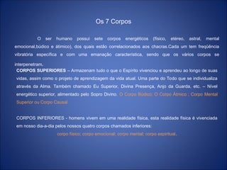 Os 7 Corpos
O ser humano possui sete corpos energéticos (físico, etéreo, astral, mental
emocional,búdico e átimico), dos quais estão correlacionados aos chacras.Cada um tem freqüência
vibratória específica e com uma emanação característica, sendo que os vários corpos se
interpenetram.
CORPOS SUPERIORES – Armazenam tudo o que o Espírito vivenciou e aprendeu ao longo de suas
vidas, assim como o projeto de aprendizagem da vida atual. Uma parte do Todo que se individualiza
através da Alma. Também chamado Eu Superior, Divina Presença, Anjo da Guarda, etc. – Nível
energético superior, alimentado pelo Sopro Divino. O Corpo Búdico; O Corpo Átmico ; Corpo Mental
Superior ou Corpo Causal
CORPOS INFERIORES - homens vivem em uma realidade física, esta realidade física é vivenciada
em nosso dia-a-dia pelos nossos quatro corpos chamados inferiores:
corpo físico; corpo emocional; corpo mental; corpo espiritual.
 