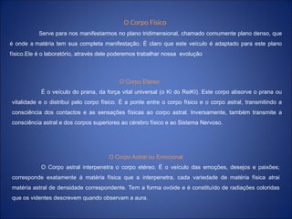 O Corpo Físico
Serve para nos manifestarmos no plano tridimensional, chamado comumente plano denso, que
é onde a matéria tem sua completa manifestação. É claro que este veículo é adaptado para este plano
físico.Ele é o laboratório, através dele poderemos trabalhar nossa evolução
O Corpo Etéreo
É o veículo do prana, da força vital universal (o Ki do ReiKI). Este corpo absorve o prana ou
vitalidade e o distribui pelo corpo físico. É a ponte entre o corpo físico e o corpo astral, transmitindo a
consciência dos contactos e as sensações físicas ao corpo astral. Inversamente, também transmite a
consciência astral e dos corpos superiores ao cérebro físico e ao Sistema Nervoso.
O Corpo Astral ou Emocional
O Corpo astral interpenetra o corpo etéreo. É o veículo das emoções, desejos e paixões;
corresponde exatamente à matéria física que a interpenetra, cada variedade de matéria física atrai
matéria astral de densidade correspondente. Tem a forma ovóide e é constituído de radiações coloridas
que os videntes descrevem quando observam a aura.
 