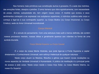 Nos homens mais primitivos sua constituição áurica é grosseira. É a sede dos instintos,
das emoções fortes, desejos e paixões. O amor terreno que vibra egoisticamente, com necessidade
de posse, ciúmes, autopiedade etc, tem origem nesse corpo. À medida que evoluiu e seus
sentimentos começam a se expressar nos subplanos superiores, o indivíduo sublima este corpo e
começa a ligar-se à sua contraparte superior, ou Corpo Búdico (ou Corpo Intuicional, ou Corpo
Crístico), sede do Amor Universal incondicional.
Corpo Mental
É o veículo do pensamento. Com uma estrutura mais sutil e menos definida, ele contém
nossos processos mentais, nossas idéias e geralmente aparece aos videntes na forma de uma
auréola dourada.
Corpo Mental Superior ou Corpo Causal
É o corpo da nossa Mente Abstrata, que pode ligar-se à Fonte Suprema e captar
diretamente o Conhecimento Universal, sem esforço intelectual de qualquer natureza
Neste corpo atuam os Mestres, filósofos e gênios que trazem novas revelações ou
novos aspectos da Verdade Universal à Humanidade. A prática da meditação é a principal porta
de acesso a este corpo. Neste corpo reside o nosso Anjo Solar, ou nosso Mestre Interno, ou
nosso Eu Superior.
 