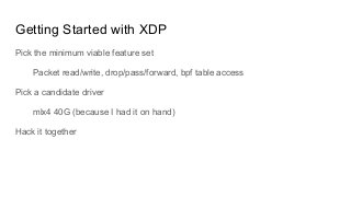 Getting Started with XDP
Pick the minimum viable feature set
Packet read/write, drop/pass/forward, bpf table access
Pick a candidate driver
mlx4 40G (because I had it on hand)
Hack it together
 