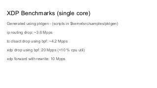 XDP Benchmarks (single core)
Generated using pktgen - (scripts in $kernelsrc/samples/pktgen)
ip routing drop: ~3.6 Mpps
tc clsact drop using bpf: ~4.2 Mpps
xdp drop using bpf: 20 Mpps (<10 % cpu util)
xdp forward with rewrite: 10 Mpps
 