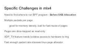 Specific Challenges in mlx4
Need to find where to run BPF program - Before SKB Allocation
Multiple packets per page
good for memory density, bad for fast-reuse of pages
Pages are dma-mapped as read-only
XDP_TX feature needs lockless access to hardware tx ring
Fast enough packet rate stresses linux page allocator
 