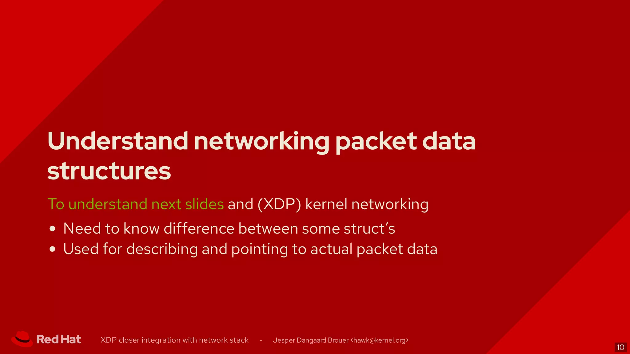 Understand networking packet data
structures
To understand next slides and (XDP) kernel networking
Need to know difference between some struct’s
Used for describing and pointing to actual packet data
XDP closer integration with network stack - Jesper Dangaard Brouer < >hawk@kernel.org
10
 