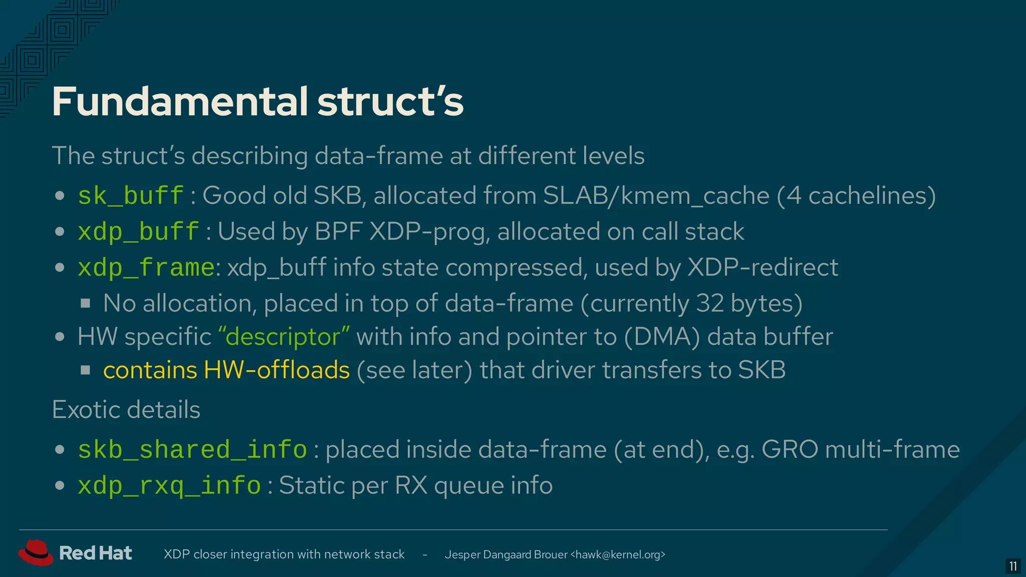 Fundamental struct’s
The struct’s describing data-frame at different levels
sk_buff : Good old SKB, allocated from SLAB/kmem_cache (4 cachelines)
xdp_buff : Used by BPF XDP-prog, allocated on call stack
xdp_frame: xdp_buff info state compressed, used by XDP-redirect
No allocation, placed in top of data-frame (currently 32 bytes)
HW specific “descriptor” with info and pointer to (DMA) data buffer
contains HW-offloads (see later) that driver transfers to SKB
Exotic details
skb_shared_info : placed inside data-frame (at end), e.g. GRO multi-frame
xdp_rxq_info : Static per RX queue info
XDP closer integration with network stack - Jesper Dangaard Brouer < >hawk@kernel.org
11
 