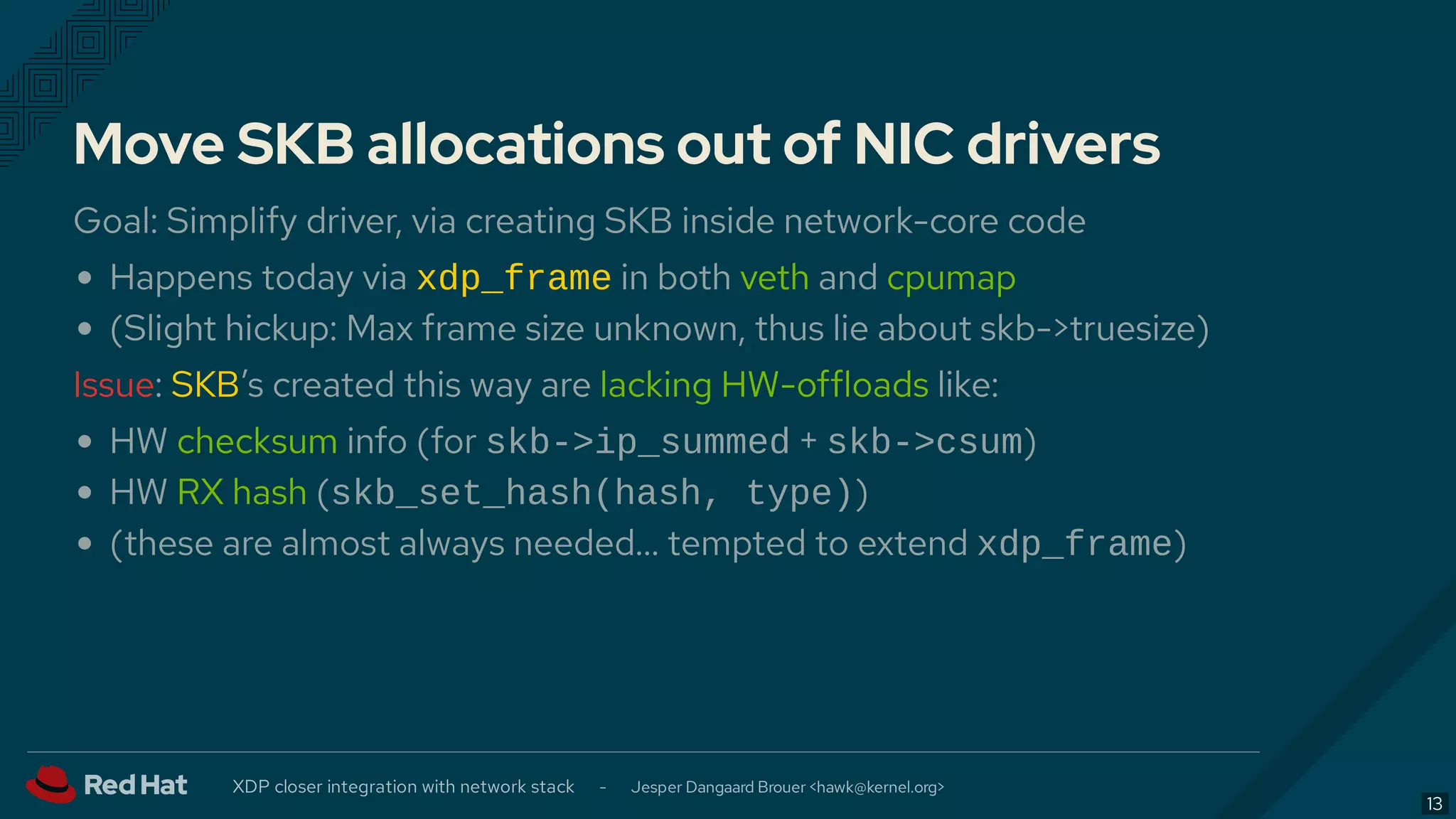 Move SKB allocations out of NIC drivers
Goal: Simplify driver, via creating SKB inside network-core code
Happens today via xdp_frame in both veth and cpumap
(Slight hickup: Max frame size unknown, thus lie about skb->truesize)
Issue: SKB’s created this way are lacking HW-offloads like:
HW checksum info (for skb->ip_summed + skb->csum)
HW RX hash (skb_set_hash(hash, type))
(these are almost always needed… tempted to extend xdp_frame)
XDP closer integration with network stack - Jesper Dangaard Brouer < >hawk@kernel.org
13
 