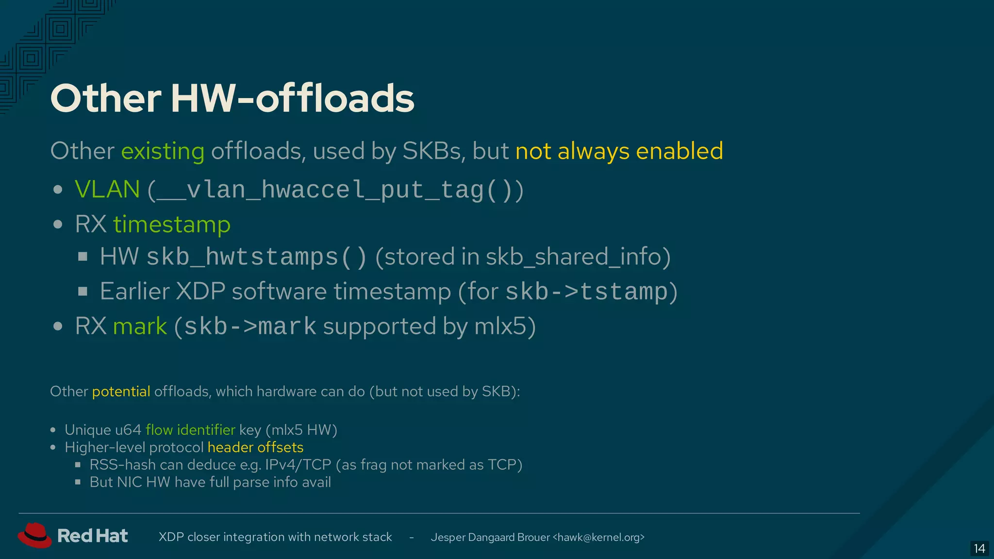 Other HW-offloads
Other existing offloads, used by SKBs, but not always enabled
VLAN (__vlan_hwaccel_put_tag())
RX timestamp
HW skb_hwtstamps() (stored in skb_shared_info)
Earlier XDP software timestamp (for skb->tstamp)
RX mark (skb->mark supported by mlx5)
Other potential offloads, which hardware can do (but not used by SKB):
Unique u64 flow identifier key (mlx5 HW)
Higher-level protocol header offsets
RSS-hash can deduce e.g. IPv4/TCP (as frag not marked as TCP)
But NIC HW have full parse info avail
XDP closer integration with network stack - Jesper Dangaard Brouer < >hawk@kernel.org
14
 
