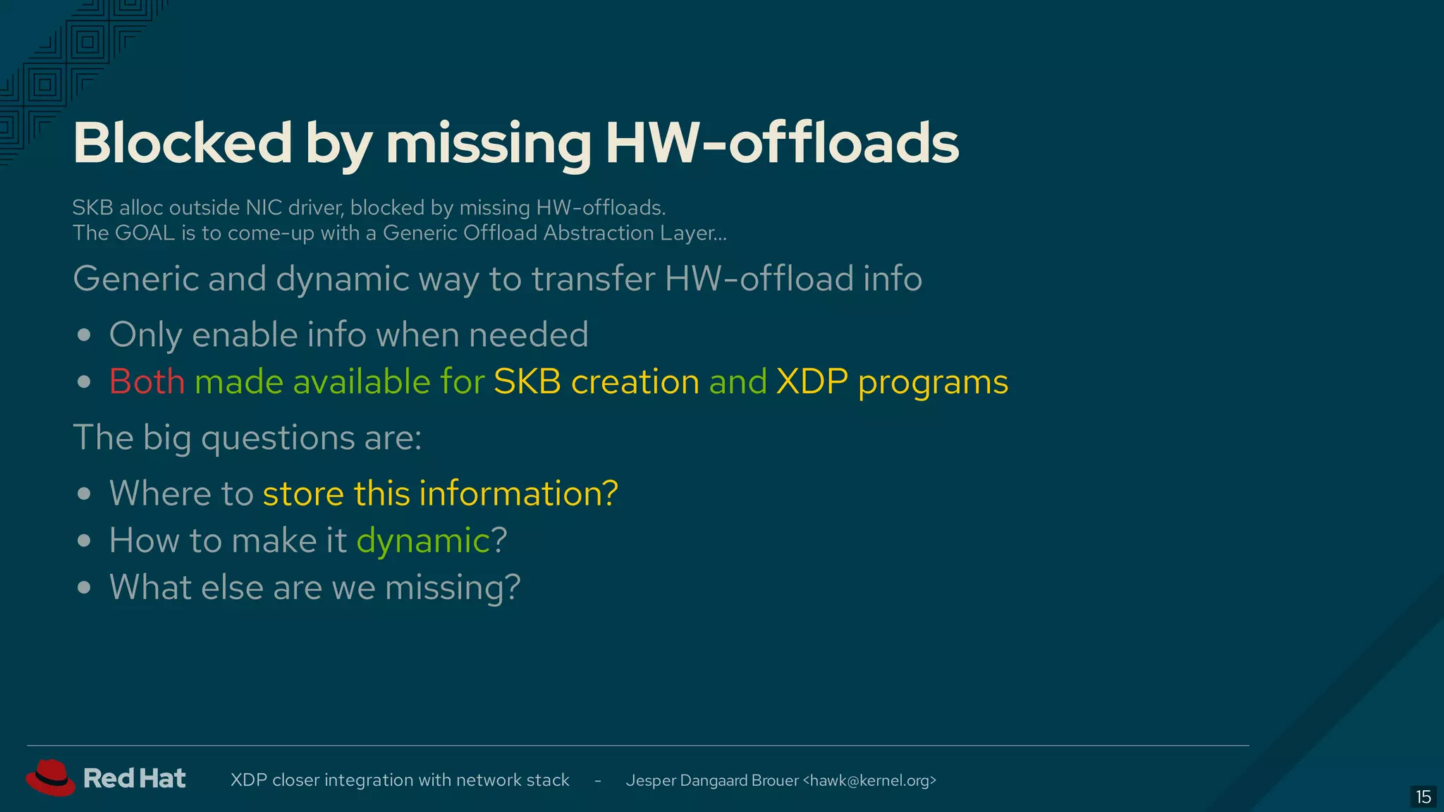 Blocked by missing HW-offloads
SKB alloc outside NIC driver, blocked by missing HW-offloads.
The GOAL is to come-up with a Generic Offload Abstraction Layer…
Generic and dynamic way to transfer HW-offload info
Only enable info when needed
Both made available for SKB creation and XDP programs
The big questions are:
Where to store this information?
How to make it dynamic?
What else are we missing?
XDP closer integration with network stack - Jesper Dangaard Brouer < >hawk@kernel.org
15
 