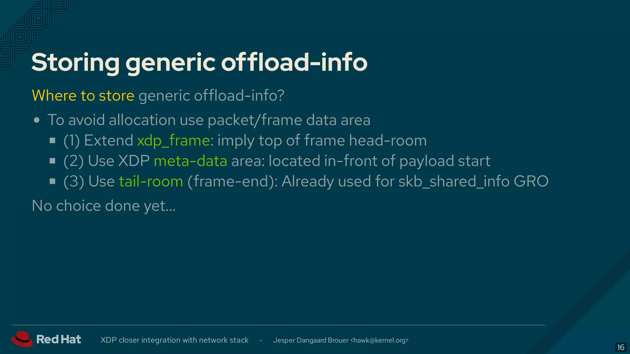 Storing generic offload-info
Where to store generic offload-info?
To avoid allocation use packet/frame data area
(1) Extend xdp_frame: imply top of frame head-room
(2) Use XDP meta-data area: located in-front of payload start
(3) Use tail-room (frame-end): Already used for skb_shared_info GRO
No choice done yet…
XDP closer integration with network stack - Jesper Dangaard Brouer < >hawk@kernel.org
16
 