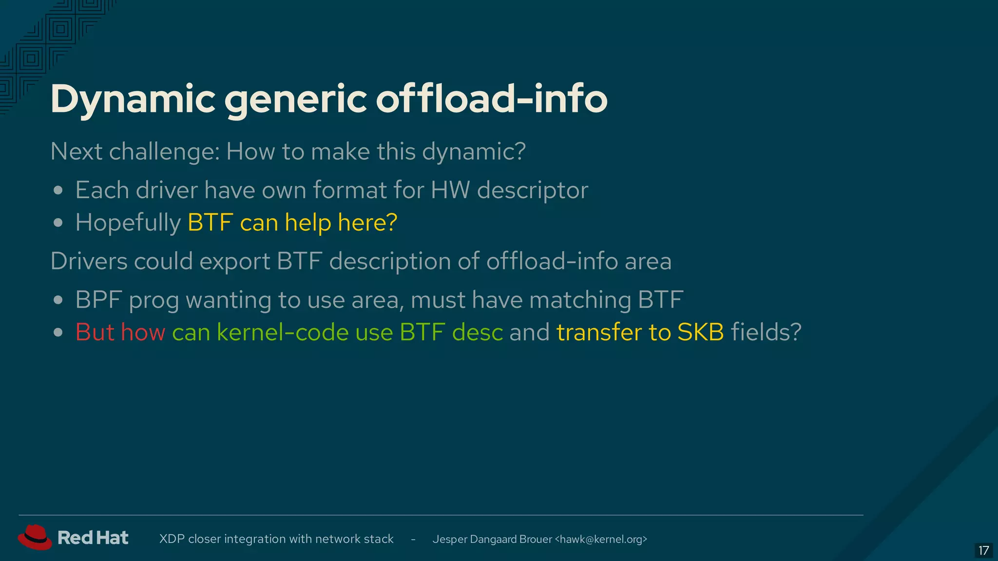 Dynamic generic offload-info
Next challenge: How to make this dynamic?
Each driver have own format for HW descriptor
Hopefully BTF can help here?
Drivers could export BTF description of offload-info area
BPF prog wanting to use area, must have matching BTF
But how can kernel-code use BTF desc and transfer to SKB fields?
XDP closer integration with network stack - Jesper Dangaard Brouer < >hawk@kernel.org
17
 