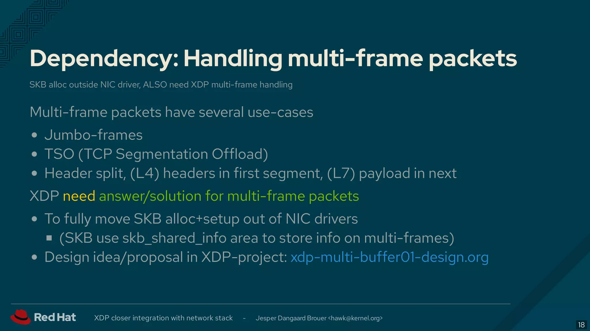 Dependency: Handling multi-frame packets
SKB alloc outside NIC driver, ALSO need XDP multi-frame handling
Multi-frame packets have several use-cases
Jumbo-frames
TSO (TCP Segmentation Offload)
Header split, (L4) headers in first segment, (L7) payload in next
XDP need answer/solution for multi-frame packets
To fully move SKB alloc+setup out of NIC drivers
(SKB use skb_shared_info area to store info on multi-frames)
Design idea/proposal in XDP-project: xdp-multi-buffer01-design.org
XDP closer integration with network stack - Jesper Dangaard Brouer < >hawk@kernel.org
18
 