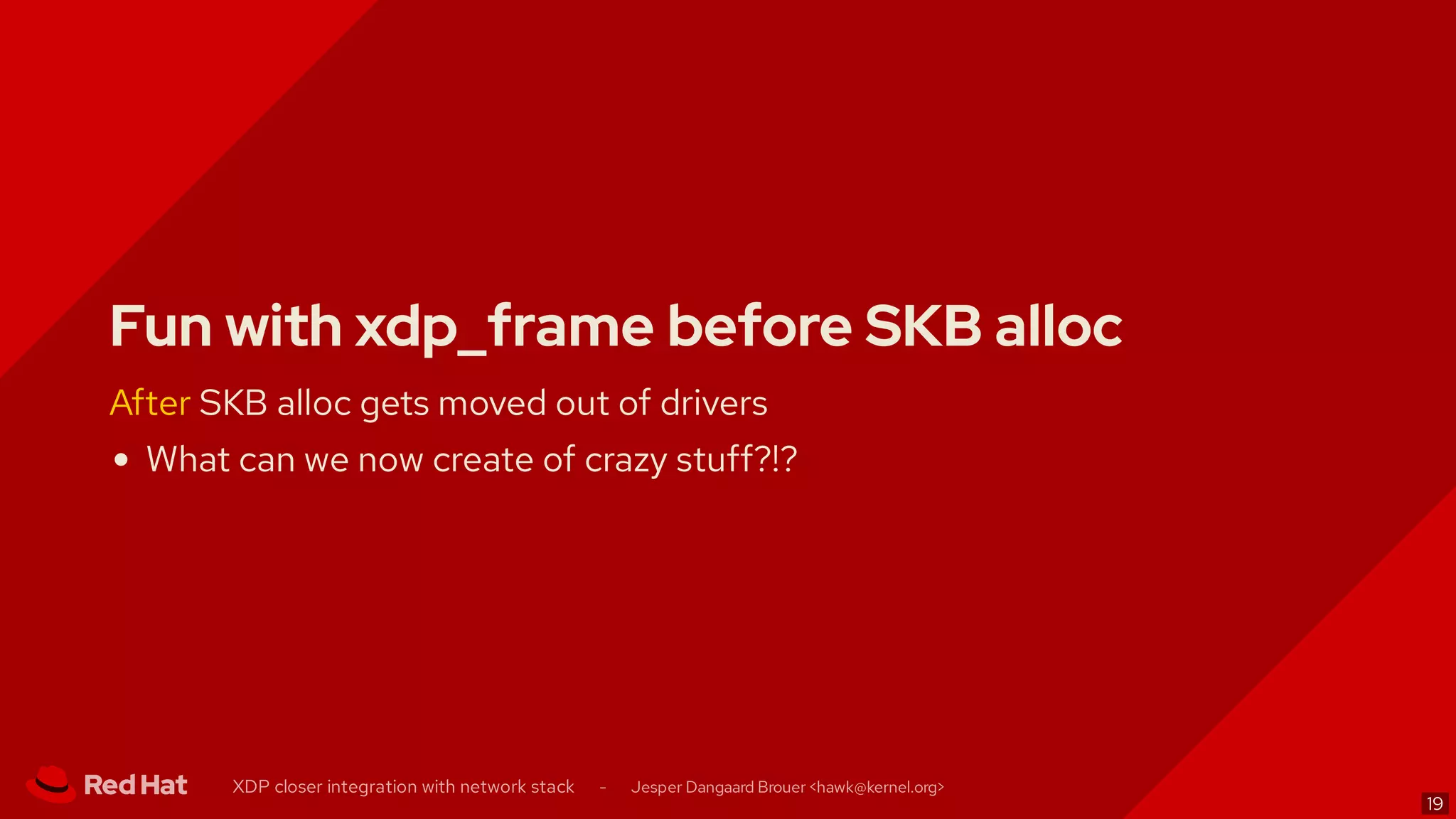 Fun with xdp_frame before SKB alloc
After SKB alloc gets moved out of drivers
What can we now create of crazy stuff?!?
XDP closer integration with network stack - Jesper Dangaard Brouer < >hawk@kernel.org
19
 