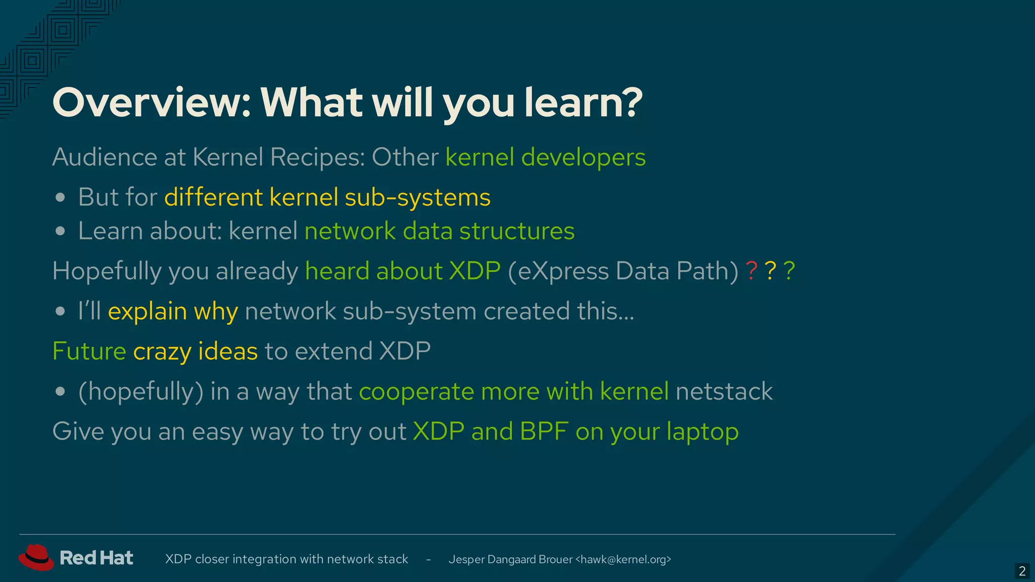 Overview: What will you learn?
Audience at Kernel Recipes: Other kernel developers
But for different kernel sub-systems
Learn about: kernel network data structures
Hopefully you already heard about XDP (eXpress Data Path) ? ? ?
I’ll explain why network sub-system created this…
Future crazy ideas to extend XDP
(hopefully) in a way that cooperate more with kernel netstack
Give you an easy way to try out XDP and BPF on your laptop
XDP closer integration with network stack - Jesper Dangaard Brouer < >hawk@kernel.org
2
 