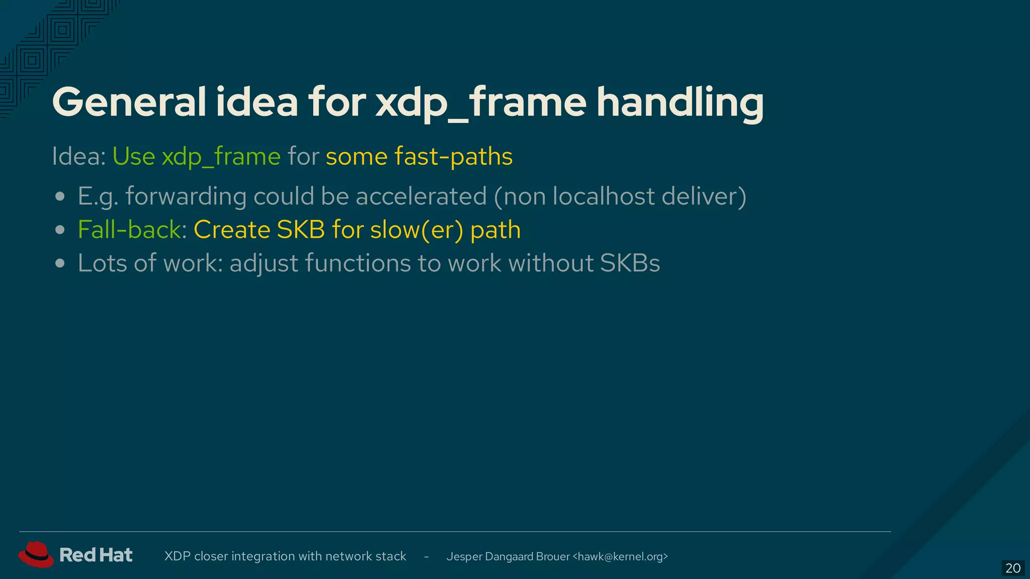 General idea for xdp_frame handling
Idea: Use xdp_frame for some fast-paths
E.g. forwarding could be accelerated (non localhost deliver)
Fall-back: Create SKB for slow(er) path
Lots of work: adjust functions to work without SKBs
XDP closer integration with network stack - Jesper Dangaard Brouer < >hawk@kernel.org
20
 