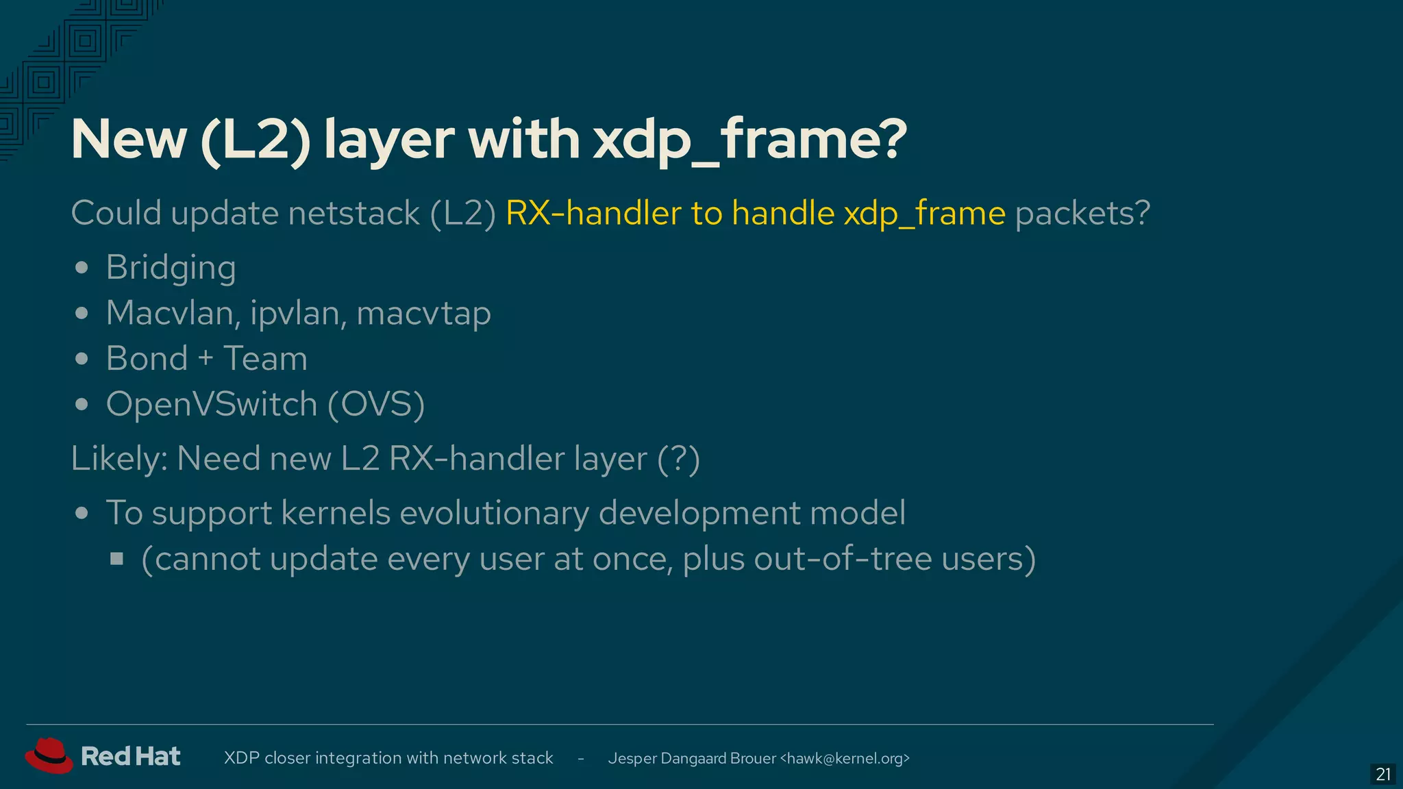 New (L2) layer with xdp_frame?
Could update netstack (L2) RX-handler to handle xdp_frame packets?
Bridging
Macvlan, ipvlan, macvtap
Bond + Team
OpenVSwitch (OVS)
Likely: Need new L2 RX-handler layer (?)
To support kernels evolutionary development model
(cannot update every user at once, plus out-of-tree users)
XDP closer integration with network stack - Jesper Dangaard Brouer < >hawk@kernel.org
21
 