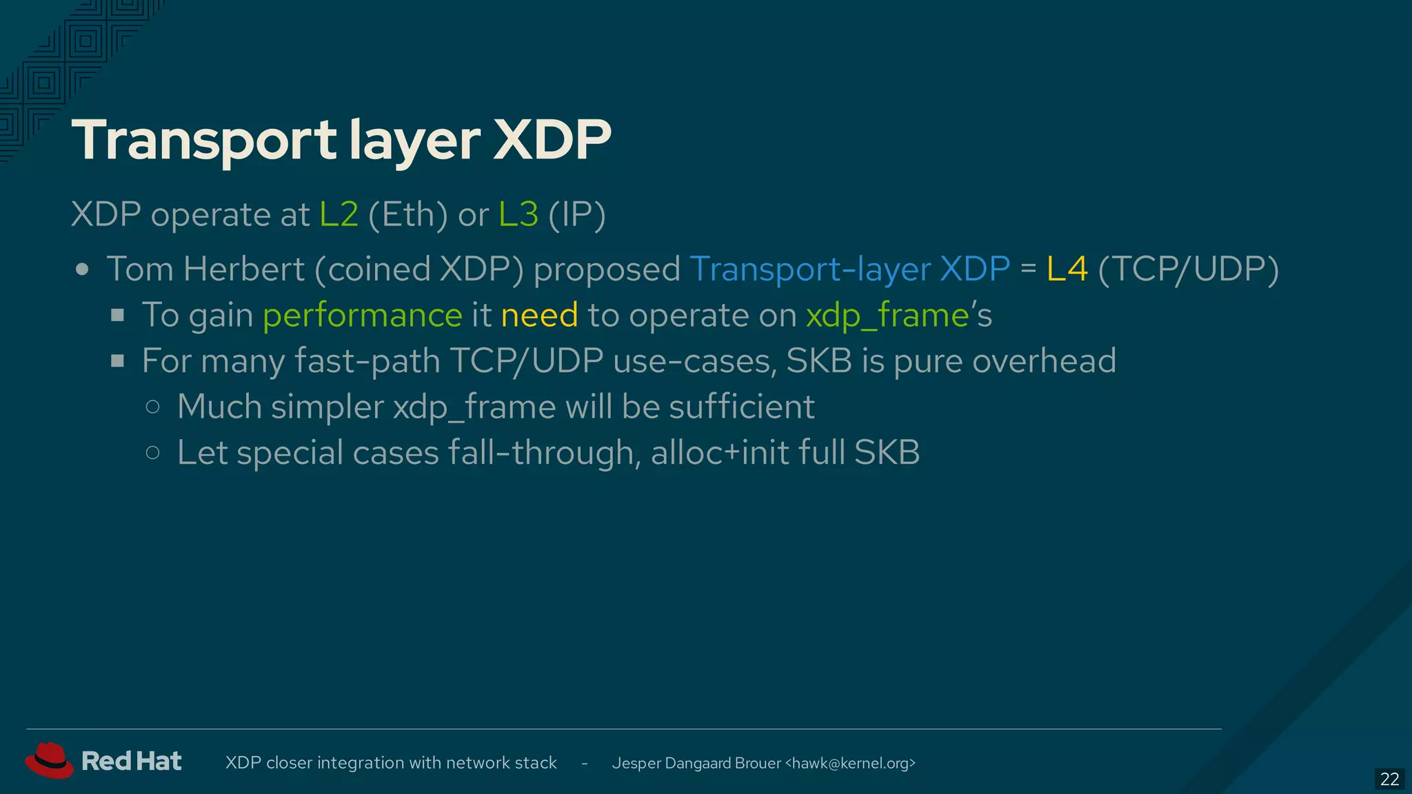 Transport layer XDP
XDP operate at L2 (Eth) or L3 (IP)
Tom Herbert (coined XDP) proposed = L4 (TCP/UDP)
To gain performance it need to operate on xdp_frame’s
For many fast-path TCP/UDP use-cases, SKB is pure overhead
Much simpler xdp_frame will be sufficient
Let special cases fall-through, alloc+init full SKB
Transport-layer XDP
XDP closer integration with network stack - Jesper Dangaard Brouer < >hawk@kernel.org
22
 