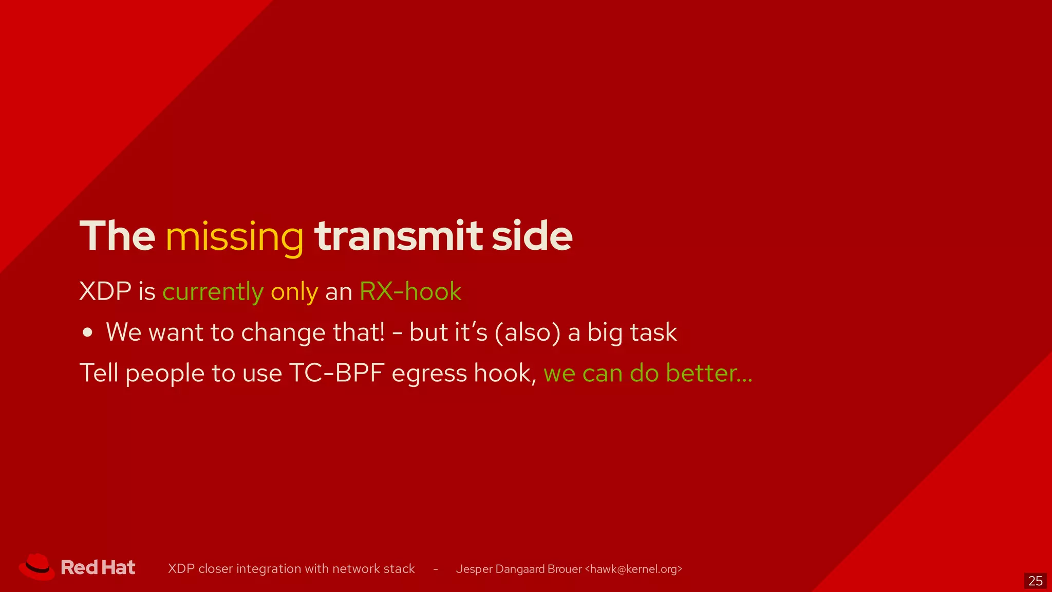 The missing transmit side
XDP is currently only an RX-hook
We want to change that! - but it’s (also) a big task
Tell people to use TC-BPF egress hook, we can do better…
XDP closer integration with network stack - Jesper Dangaard Brouer < >hawk@kernel.org
25
 