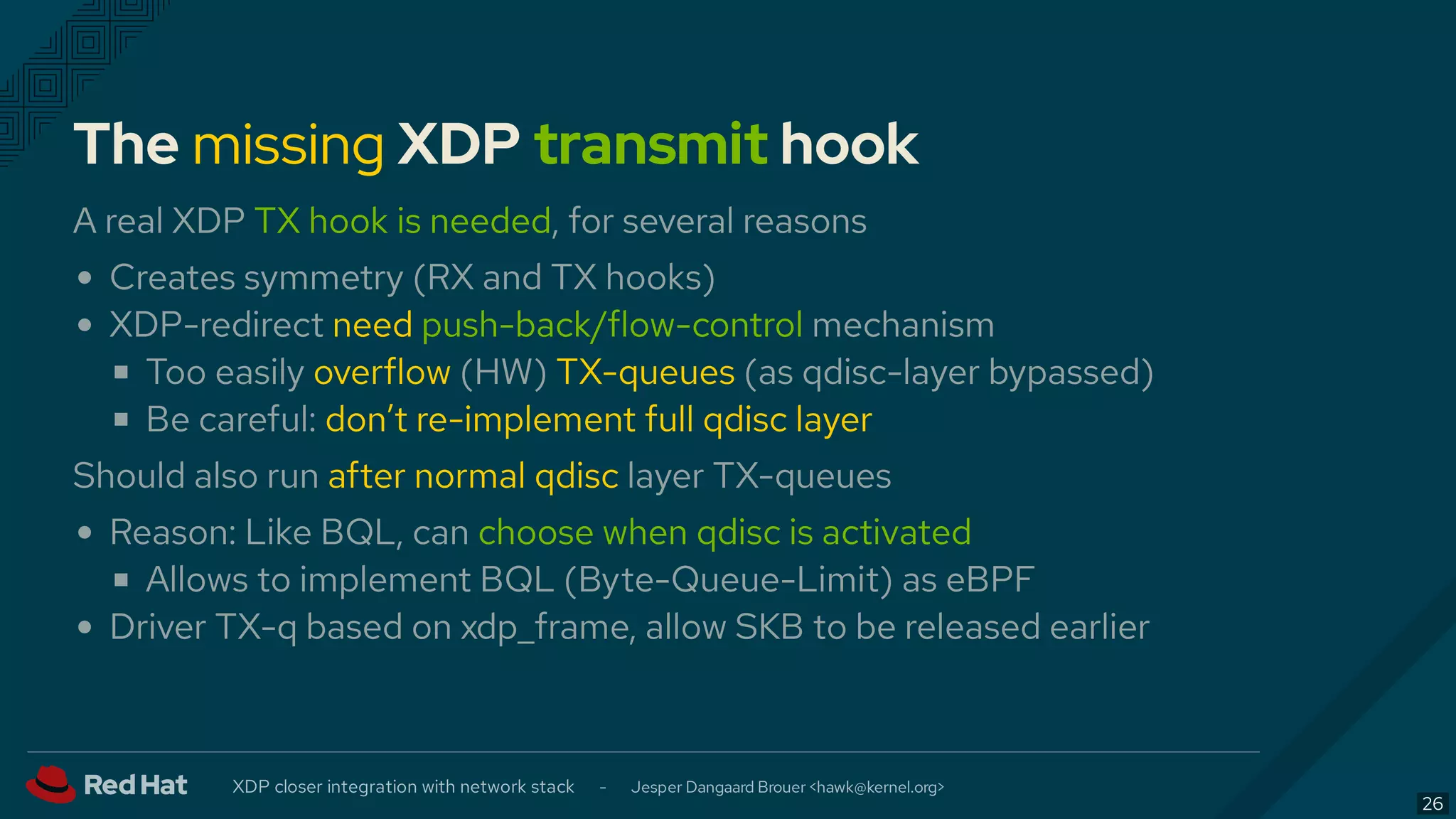 The missing XDP transmit hook
A real XDP TX hook is needed, for several reasons
Creates symmetry (RX and TX hooks)
XDP-redirect need push-back/flow-control mechanism
Too easily overflow (HW) TX-queues (as qdisc-layer bypassed)
Be careful: don’t re-implement full qdisc layer
Should also run after normal qdisc layer TX-queues
Reason: Like BQL, can choose when qdisc is activated
Allows to implement BQL (Byte-Queue-Limit) as eBPF
Driver TX-q based on xdp_frame, allow SKB to be released earlier
XDP closer integration with network stack - Jesper Dangaard Brouer < >hawk@kernel.org
26
 