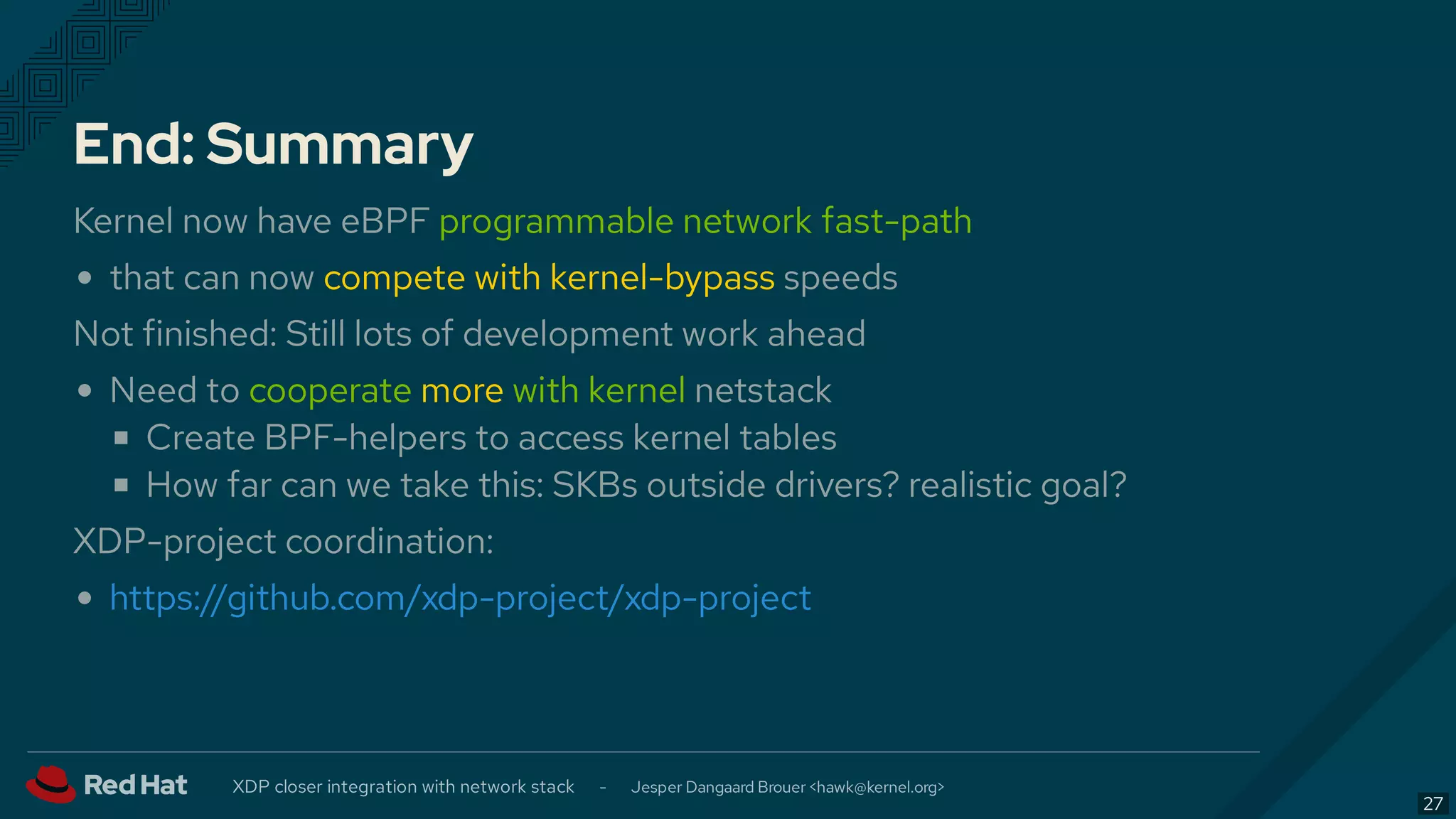 End: Summary
Kernel now have eBPF programmable network fast-path
that can now compete with kernel-bypass speeds
Not finished: Still lots of development work ahead
Need to cooperate more with kernel netstack
Create BPF-helpers to access kernel tables
How far can we take this: SKBs outside drivers? realistic goal?
XDP-project coordination:
https://github.com/xdp-project/xdp-project
XDP closer integration with network stack - Jesper Dangaard Brouer < >hawk@kernel.org
27
 