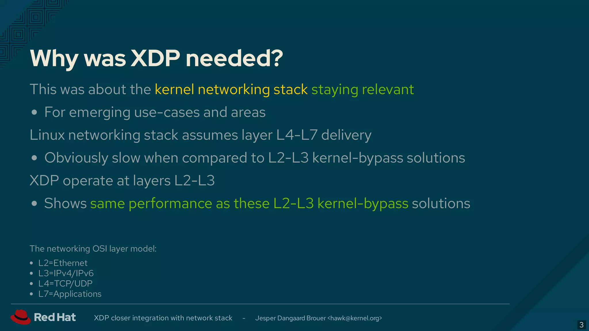 Why was XDP needed?
This was about the kernel networking stack staying relevant
For emerging use-cases and areas
Linux networking stack assumes layer L4-L7 delivery
Obviously slow when compared to L2-L3 kernel-bypass solutions
XDP operate at layers L2-L3
Shows same performance as these L2-L3 kernel-bypass solutions
The networking OSI layer model:
L2=Ethernet
L3=IPv4/IPv6
L4=TCP/UDP
L7=Applications
XDP closer integration with network stack - Jesper Dangaard Brouer < >hawk@kernel.org
3
 