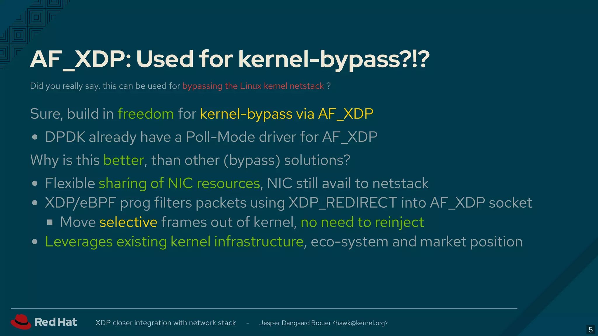 AF_XDP: Used for kernel-bypass?!?
Did you really say, this can be used for bypassing the Linux kernel netstack ?
Sure, build in freedom for kernel-bypass via AF_XDP
DPDK already have a Poll-Mode driver for AF_XDP
Why is this better, than other (bypass) solutions?
Flexible sharing of NIC resources, NIC still avail to netstack
XDP/eBPF prog filters packets using XDP_REDIRECT into AF_XDP socket
Move selective frames out of kernel, no need to reinject
Leverages existing kernel infrastructure, eco-system and market position
XDP closer integration with network stack - Jesper Dangaard Brouer < >hawk@kernel.org
5
 