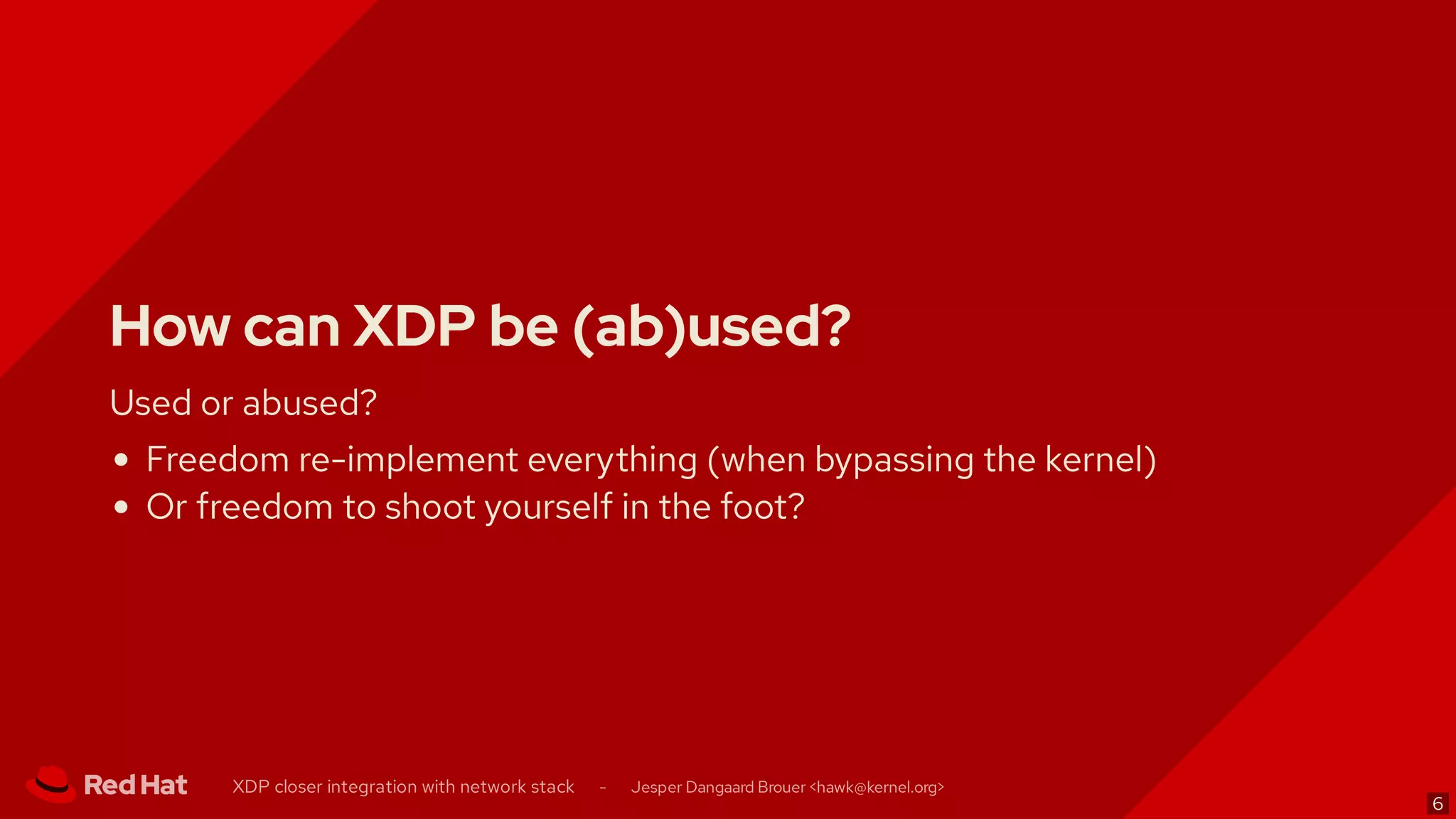How can XDP be (ab)used?
Used or abused?
Freedom re-implement everything (when bypassing the kernel)
Or freedom to shoot yourself in the foot?
XDP closer integration with network stack - Jesper Dangaard Brouer < >hawk@kernel.org
6
 