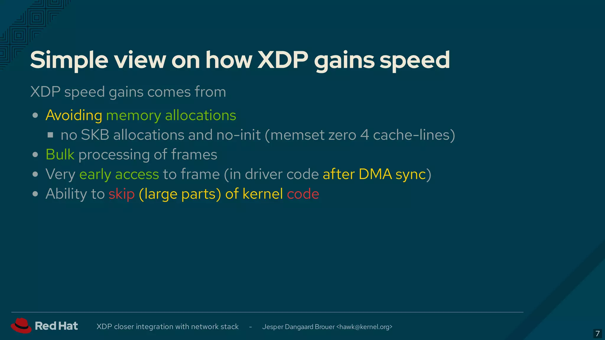 Simple view on how XDP gains speed
XDP speed gains comes from
Avoiding memory allocations
no SKB allocations and no-init (memset zero 4 cache-lines)
Bulk processing of frames
Very early access to frame (in driver code after DMA sync)
Ability to skip (large parts) of kernel code
XDP closer integration with network stack - Jesper Dangaard Brouer < >hawk@kernel.org
7
 