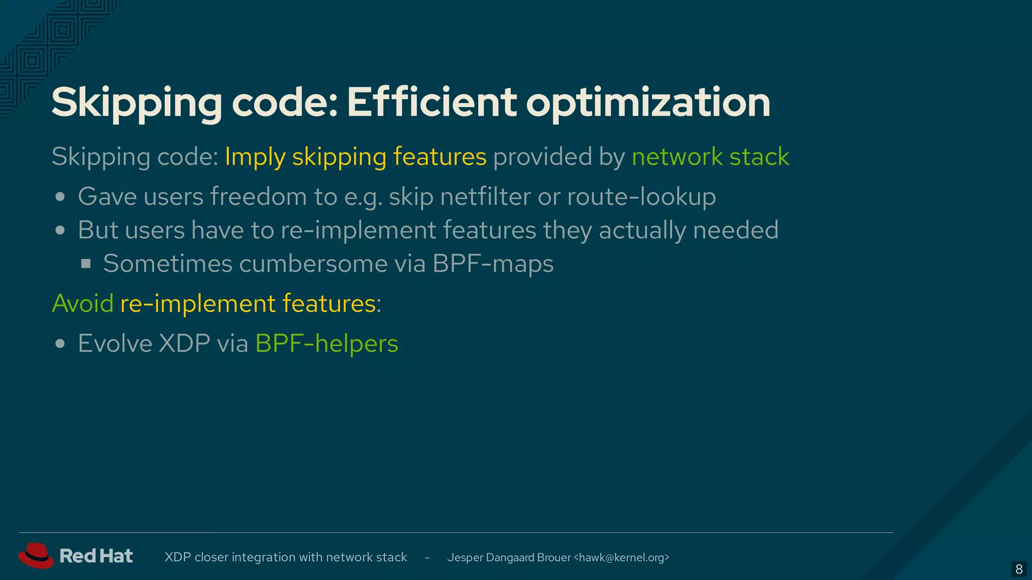 Skipping code: Efficient optimization
Skipping code: Imply skipping features provided by network stack
Gave users freedom to e.g. skip netfilter or route-lookup
But users have to re-implement features they actually needed
Sometimes cumbersome via BPF-maps
Avoid re-implement features:
Evolve XDP via BPF-helpers
XDP closer integration with network stack - Jesper Dangaard Brouer < >hawk@kernel.org
8
 