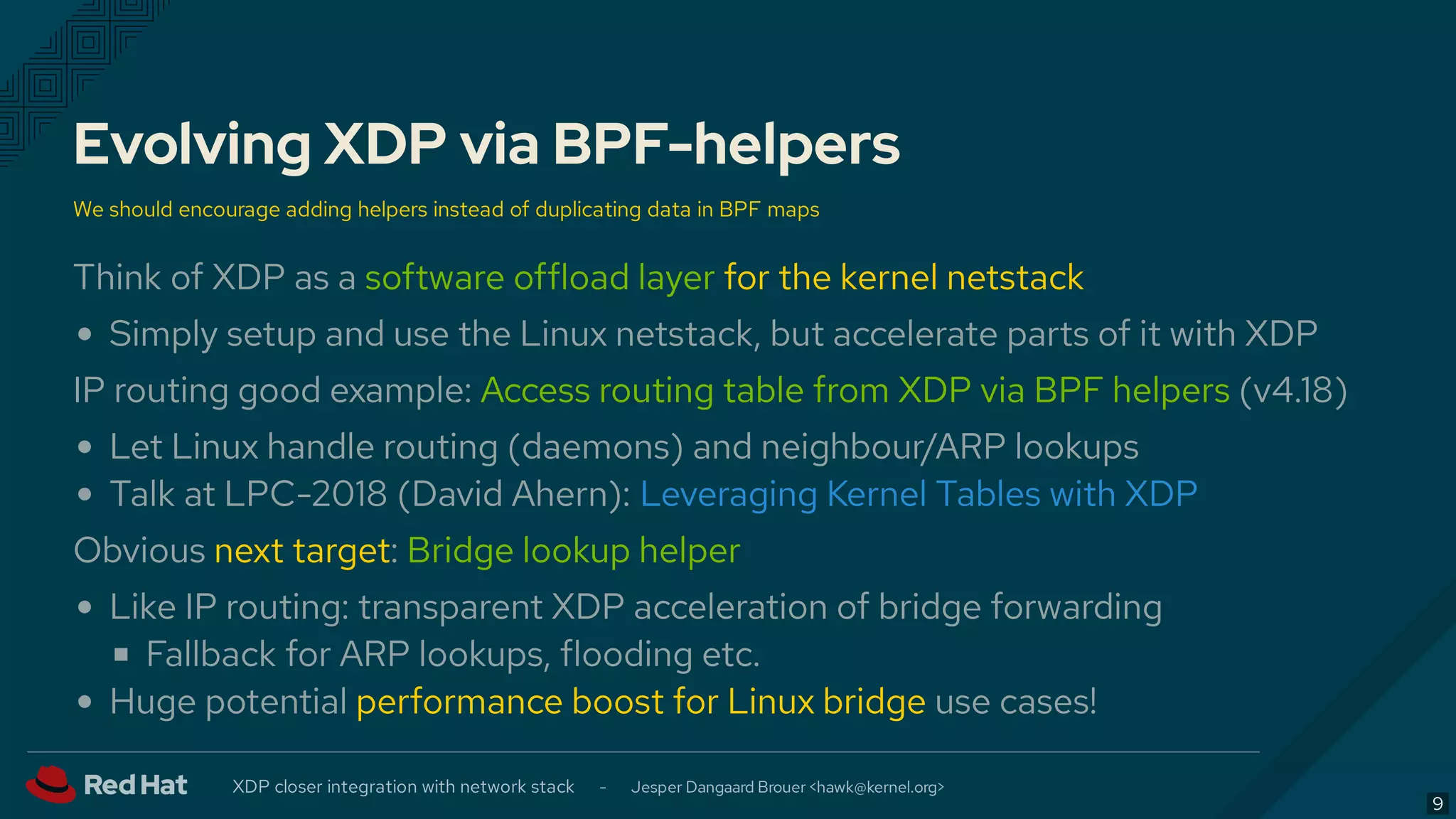 Evolving XDP via BPF-helpers
We should encourage adding helpers instead of duplicating data in BPF maps
Think of XDP as a software offload layer for the kernel netstack
Simply setup and use the Linux netstack, but accelerate parts of it with XDP
IP routing good example: Access routing table from XDP via BPF helpers (v4.18)
Let Linux handle routing (daemons) and neighbour/ARP lookups
Talk at LPC-2018 (David Ahern):
Obvious next target: Bridge lookup helper
Like IP routing: transparent XDP acceleration of bridge forwarding
Fallback for ARP lookups, flooding etc.
Huge potential performance boost for Linux bridge use cases!
Leveraging Kernel Tables with XDP
XDP closer integration with network stack - Jesper Dangaard Brouer < >hawk@kernel.org
9
 