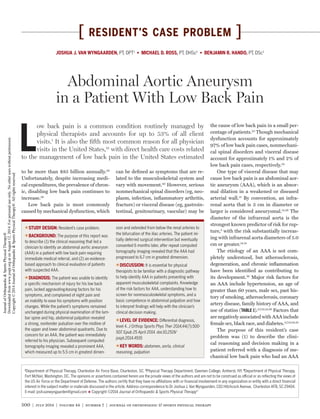 500 | july 2014 | volume 44 | number 7 | journal of orthopaedic & sports physical therapy
[ resident’s case problem ]
L
ow back pain is a common condition routinely managed by
physical therapists and accounts for up to 53% of all client
visits.1
It is also the fifth most common reason for all physician
visits in the United States,19
with direct health care costs related
to the management of low back pain in the United States estimated
to be more than $85 billion annually.30
Unfortunately, despite increasing medi-
cal expenditures, the prevalence of chron-
ic, disabling low back pain continues to
increase.30
Low back pain is most commonly
caused by mechanical dysfunction, which
can be defined as symptoms that are re-
lated to the musculoskeletal system and
vary with movement.40
However, serious
nonmechanical spinal disorders (eg, neo-
plasm, infection, inflammatory arthritis,
fracture) or visceral disease (eg, gastroin-
testinal, genitourinary, vascular) may be
the cause of low back pain in a small per-
centage of patients.22
Though mechanical
dysfunction accounts for approximately
97% of low back pain cases, nonmechani-
cal spinal disorders and visceral disease
account for approximately 1% and 2% of
low back pain cases, respectively.22
One type of visceral disease that may
cause low back pain is an abdominal aor-
tic aneurysm (AAA), which is an abnor-
mal dilation in a weakened or diseased
arterial wall.15
By convention, an infra-
renal aorta that is 3 cm in diameter or
larger is considered aneurysmal.12,26
The
diameter of the infrarenal aorta is the
strongest known predictor of risk for rup-
ture,2
with the risk substantially increas-
ing with infrarenal aorta diameters of 5.0
cm or greater.14,18
The etiology of an AAA is not com-
pletely understood, but atherosclerosis,
degeneration, and chronic inflammation
have been identified as contributing to
its development.39
Major risk factors for
an AAA include hypertension, an age of
greater than 60 years, male sex, past his-
tory of smoking, atherosclerosis, coronary
artery disease, family history of AAA, and
use of statins (TABLE 1).2,7,12,13,26
Factors that
are negatively associated with AAA include
female sex, black race, and diabetes.2,7,13,24,25
The purpose of this resident’s case
problem was (1) to describe the clini-
cal reasoning and decision making in a
patient referred with a diagnosis of me-
chanical low back pain who had an AAA
TTSTUDY DESIGN: Resident’s case problem.
TTBACKGROUND: The purpose of this report was
to describe (1) the clinical reasoning that led a
clinician to identify an abdominal aortic aneurysm
(AAA) in a patient with low back pain requiring
immediate medical referral, and (2) an evidence-
based approach to clinical evaluation of patients
with suspected AAA.
TTDIAGNOSIS: The patient was unable to identify
a specific mechanism of injury for his low back
pain, lacked aggravating/easing factors for his
symptoms, and complained of night pain and
an inability to ease his symptoms with position
changes. While the patient’s symptoms remained
unchanged during physical examination of the lum-
bar spine and hip, abdominal palpation revealed
a strong, nontender pulsation over the midline of
the upper and lower abdominal quadrants. Due to
concern for an AAA, the patient was immediately
referred to his physician. Subsequent computed
tomography imaging revealed a prominent AAA,
which measured up to 5.5 cm in greatest dimen-
sion and extended from below the renal arteries to
the bifurcation of the iliac arteries. The patient ini-
tially deferred surgical intervention but eventually
consented 6 months later, after repeat computed
tomography imaging revealed that the AAA had
progressed to 6.7 cm in greatest dimension.
TTDISCUSSION: It is essential for physical
therapists to be familiar with a diagnostic pathway
to help identify AAA in patients presenting with
apparent musculoskeletal complaints. Knowledge
of the risk factors for AAA, understanding how to
screen for nonmusculoskeletal symptoms, and a
basic competence in abdominal palpation and how
to interpret findings will help with the clinician’s
clinical decision making.
TTLEVEL OF EVIDENCE: Differential diagnosis,
level 4. J Orthop Sports Phys Ther 2014;44(7):500-
507. Epub 25 April 2014. doi:10.2519/
jospt.2014.4935
TTKEY WORDS: abdomen, aorta, clinical
reasoning, palpation
1
Department of Physical Therapy, Charleston Air Force Base, Charleston, SC. 2
Physical Therapy Department, Daemen College, Amherst, NY. 3
Department of Physical Therapy,
Fort McNair, Washington, DC. The opinions or assertions contained herein are the private views of the authors and are not to be construed as official or as reflecting the views of
the US Air Force or the Department of Defense. The authors certify that they have no affiliations with or financial involvement in any organization or entity with a direct financial
interest in the subject matter or materials discussed in the article. Address correspondence to Dr Joshua J. Van Wyngaarden, 1311 Hitchcock Avenue, Charleston AFB, SC 29404.
E-mail: josh.vanwyngaarden@gmail.com t Copyright ©2014 Journal of Orthopaedic & Sports Physical Therapy®
JOSHUA J. VAN WYNGAARDEN, PT, DPT1
• MICHAEL D. ROSS, PT, DHSc2
• BENJAMIN R. HANDO, PT, DSc3
Abdominal Aortic Aneurysm
in a Patient With Low Back Pain
44-07 Van Wyngaarden.indd 500 6/17/2014 7:37:25 PM
JournalofOrthopaedic&SportsPhysicalTherapy®
Downloadedfromwww.jospt.orgatonAugust12,2014.Forpersonaluseonly.Nootheruseswithoutpermission.
Copyright©2014JournalofOrthopaedic&SportsPhysicalTherapy®.Allrightsreserved.
 