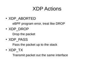 XDP Actions
●
XDP_ABORTED
eBPF program error, treat like DROP
●
XDP_DROP
Drop the packet
●
XDP_PASS
Pass the packet up to ...
