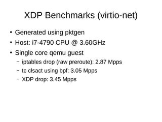 XDP Benchmarks (virtio-net)
●
Generated using pktgen
●
Host: i7-4790 CPU @ 3.60GHz
●
Single core qemu guest
– iptables dro...