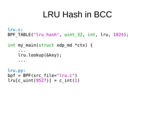 LRU Hash in BCC
lru.c:
BPF_TABLE("lru_hash", uint_32, int, lru, 1024);
int my_main(struct xdp_md *ctx) {
...
lru.lookup(&k...