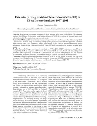Extensively Drug Resistant Tuberculosis (XDR-TB) in
              Chest Disease Institute, 1997-2005
                                          Charoen Chuchottaworn MD*

      * Division of Respiratory Medicine, Chest Disease Institute, Ministry of Public Health, Nonthaburi, Thailand


Objective: To determine prevalence of extensively drug resistant tuberculosis (XDR-TB) in Chest Disease
Institute. World Health Organization has given the definition of XDR-TB as multi-drug resistant tuberculosis
which also resists fluoroquinolone and aminoglycoside.
Material and Method: The present study was a retrospective review and conducted at Microbiology Unit,
Chest Disease Institute. Drug susceptibility testing against fluoroquinolone and aminoglycoside have been
done routinely since 1997. Laboratory results were studied to find XDR-TB patients and medical record
information were reviewed. Laboratory results in 2006-2007 were not completed so were not included in the
review.
Results: The result of the present study showed that from 1997 to 2005. 10,289 patients were tested for drug
susceptibility. XDR-TB was found in 39 patients. Prevalence of XDR-TB was 6, 6, 9, 4, 3, 3, 2, 4 and 2 patients
from 1997-2005 respectively. Most of XDR-TB patients were also resistant to Streptomycin and 39% resistant
to Ethambutol. No data of resistance to second line drugs of XDR-TB was done in the present study.
Conclusion: The present study confirmed the existing of XDR-TB in Thai patient for a long time but not in
increasing rate. The authorized TB Control organization should take XDR-TB as an important problem and
developed capacity of tuberculosis laboratory in order to be able to diagnose XDR-TB

Keywords: Prevalence, MDR-TB, XDR-TB, Thailand

J Med Assoc Thai 2010; 93 (1): 34-7
Full text. e-Journal: http://www.mat.or.th/journal



         Pulmonary tuberculosis is an important              resistant tuberculosis, multi-drug resistant tuberculosis
communicable disease in Thailand. Cure rate of               (MDR-TB). MDR-TB was defined as M. tuberculosis
pulmonary tuberculosis is lower than 85% as targeted         strain which resists Isoniazid and Rifampicin that
by the World Health Organization (WHO). Several              resulted as ineffectiveness of a short course treatment
factors were responsible for this low cure rate and          regimen(3). In March 2006, WHO/Center for Disease
one factor was drug resistant tuberculosis. WHO              Control (CDC) declared a new type of drug resistant
reported a primary drug resistant rate and secondary         tuberculosis, extensively drug resistant (XDR-TB).
drug resistant rate of 1.6% and 34% in Thailand              The definition of XDR-TB was re-defined in October
respectively(1). These rates are the highest in South        2006 as M. tuberculosis strain which is MDR and
East Asia Region of WHO. The problem of drug                 plus resistant to one member of the fluoroquinolone
resistant tuberculosis was a phenomenon observed             antibiotic class and resistant to one of injected anti-
since the discovery of the first anti-tuberculosis drug,     tuberculosis drug of Kanamycin, Amikacin or
Streptomycin(2). The discovery of many new drugs             Capreomycin(4). XDR-TB is an extremely difficult to
and the success of short course 6 month regimen had          treat and cure from tuberculosis. Currently there is no
obscured the drug resistant problem. Drug resistant          direct study of XDR-TB prevalence in Thailand. The
tuberculosis became a re-emerging disease in the past        chest Disease Institute (CDI) had done susceptibility
decade after the recognition of a new type of drug           of Ofloxacin and Kanamycin in routine drug
Correspondence to: Charoen Chuchottaworn, Division of
                                                             susceptibility testing (DST) of M. tuberculosis since
Respiratory Medicine, Chest Disease Institute, Ministry of   1997. The present study has an objective to determine
Public Health, Nonthaburi 11000, Thailand.                   prevalence of XDR-TB in CDI.


34                                                                                J Med Assoc Thai Vol. 93 No. 1 2010
 