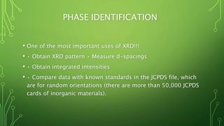 PHASE IDENTIFICATION
• One of the most important uses of XRD!!!
• • Obtain XRD pattern • Measure d-spacings
• • Obtain integrated intensities
• • Compare data with known standards in the JCPDS file, which
are for random orientations (there are more than 50,000 JCPDS
cards of inorganic materials).
 