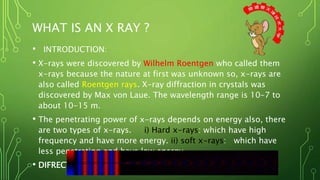 WHAT IS AN X RAY ?
• INTRODUCTION:
• X-rays were discovered by Wilhelm Roentgen who called them
x-rays because the nature at first was unknown so, x-rays are
also called Roentgen rays. X-ray diffraction in crystals was
discovered by Max von Laue. The wavelength range is 10-7 to
about 10-15 m.
• The penetrating power of x-rays depends on energy also, there
are two types of x-rays. i) Hard x-rays: which have high
frequency and have more energy. ii) soft x-rays: which have
less penetrating and have low energy
• DIFRECTIONS
 