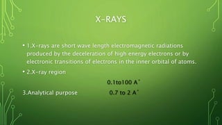 X-RAYS
• 1.X-rays are short wave length electromagnetic radiations
produced by the deceleration of high energy electrons or by
electronic transitions of electrons in the inner orbital of atoms.
• 2.X-ray region
0.1to100 A˚
3.Analytical purpose 0.7 to 2 A˚
 