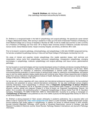 Brief Biodata
                              Vinod B. Shidham, MD, FRCPath, FIAC
                    (http://pathology.med.wayne.edu/profile.php?id=80608)




Dr. Shidham is a recognized leader in the field of cytopathology and surgical pathology. His
spectacular career started in Nagpur (Maharashtra State). After serving in academia in India up to
the level of Associate Professor of Pathology at Grant Medical College and JJ Group of Hospitals
in Mumbai till 1985, he left for middle east and then to USA. Currently he is Professor of
Pathology and Vice Chair- AP at Wayne State University School of Medicine (includes Karmanos
Cancer Center, Detroit Medical Center, Harper University Hospital, and others), at Detroit, MI in
USA.
Prior to his board in anatomic pathology, clinical pathology, and cytopathology in USA after
ACGME recognized training, he had also completed his pathology training in India and had Royal
College of Pathologists membership from UK.
His areas of interest and expertise include cytopathology (fine needle aspiration biopsy- both
technical and interpretation, serous cavity fluid cytopathology, pulmonary cytopathology,
intraoperative cytopathology, emerging technologies in cytopathology, molecular cytopathology)
and surgical pathology (soft tissue tumors, gastrointestinal pathology).
He has focused on novel technologies and has invented-developed variety of methods and
devices including Shidham’s stain for urate crystal in tissue sections, method for staining air-dried
smears with Papanicolaou and HE stain, ‘MCW melanoma cocktail’ for evaluation of melanoma
micrometastases in sentinel lymph nodes, rapid intraoperative immunocytochemical evaluation
of imprint smears of sentinel lymph nodes for melanoma micrometastases, and special easy to
use fine needle aspiration biopsy needle device with functional valve. Many of these researches
were funded by grants from various institutions including National Institute of Health, Bethesda,
MD, USA and Cancer Center of Medical College of Wisconsin, Milwaukee, WI, USA.

He has served in various capacities with many national and international professional
organizations. He has published extensively and presented at various national-international
conferences. He has also contributed various chapters including ‘Respiratory Tract Cytopath0logy’
in Atkinson Atlas of Diagnostic Cytopathology of Serous Effusions (Atkinson BF, ed. Philadelphia,
PA: W. B. Saunders Company. Second edition 2004, Chapter 7, p 273-356) and Serous effusions:
reactive, benign and malignant. Chapter 3. In Gray & Kocjan, ed. Diagnostic Cytopathology,
Elsevier, 3rd edition. He is co-editor and contributing author in ‘Diagnostic Cytopathology of
Serous Cavity Fluid’ (W. B. Saunders Company, Philadelphia, PA ISBN:141600145X; ISBN-13:
9781416001454). Dr. Shidham is strong proponent of ‘Open access’ philosophy in academic
publications.    He      is   executive     editor    and  editor-in-chief    of    ‘CytoJournal”
(http://www.cytojournal.com) which is a peer-reviewed, PubMed indexed open access journal
publishing high quality papers in cytopathology. Currently he is writing a monograph on
'Cytopathology of Pancreas' to be published as one of the CMAS (CytoJournal Monograph/Atlas
Series) for which he is one of the coeditor-in-chief.
 