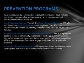 Approaches used by communities to prevent delinquency have included
mentoring, youth employment programs, career preparation, and
alternative recreation activities.
Youth Runaway Hotlines - The toll-free Texas Runaway Hotline (1-888-580-
HELP) and the TexasYouth Hotline (1-800-98-YOUTH) offer crisis
intervention, telephone counseling, and referrals to troubled youth and
families
Community Based Child Abuse Prevention Programs - The CBCAP program
seeks to increase community awareness of existing prevention services,
strengthen community and parental involvement in child abuse prevention
efforts, and encourage families to engage in services that are already
available
Community Based Family Services -This program serves families who were
investigated by CPS but whose allegations were unsubstantiated.
PREVENTION PROGRAMS
 