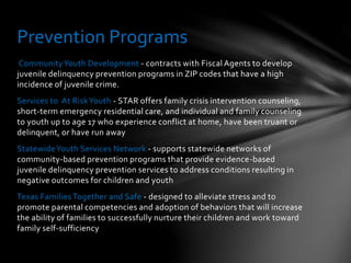 CommunityYouth Development - contracts with Fiscal Agents to develop
juvenile delinquency prevention programs in ZIP codes that have a high
incidence of juvenile crime.
Services to At RiskYouth - STAR offers family crisis intervention counseling,
short-term emergency residential care, and individual and family counseling
to youth up to age 17 who experience conflict at home, have been truant or
delinquent, or have run away
StatewideYouth Services Network - supports statewide networks of
community-based prevention programs that provide evidence-based
juvenile delinquency prevention services to address conditions resulting in
negative outcomes for children and youth
Texas Families Together and Safe - designed to alleviate stress and to
promote parental competencies and adoption of behaviors that will increase
the ability of families to successfully nurture their children and work toward
family self-sufficiency
Prevention Programs
 