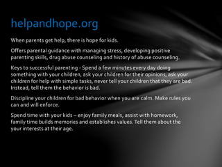 When parents get help, there is hope for kids.
Offers parental guidance with managing stress, developing positive
parenting skills, drug abuse counseling and history of abuse counseling.
Keys to successful parenting - Spend a few minutes every day doing
something with your children, ask your children for their opinions, ask your
children for help with simple tasks, never tell your children that they are bad.
Instead, tell them the behavior is bad.
Discipline your children for bad behavior when you are calm. Make rules you
can and will enforce.
Spend time with your kids – enjoy family meals, assist with homework,
family time builds memories and establishes values.Tell them about the
your interests at their age.
helpandhope.org
 