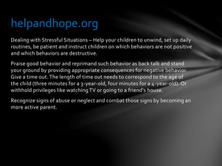 Dealing with Stressful Situations – Help your children to unwind, set up daily
routines, be patient and instruct children on which behaviors are not positive
and which behaviors are destructive.
Praise good behavior and reprimand such behavior as back talk and stand
your ground by providing appropriate consequences for negative behavior.
Give a time out. The length of time out needs to correspond to the age of
the child (three minutes for a 3-year-old, four minutes for a 4-year-old). Or
withhold privileges like watchingTV or going to a friend’s house.
Recognize signs of abuse or neglect and combat those signs by becoming an
more active parent.
helpandhope.org
 
