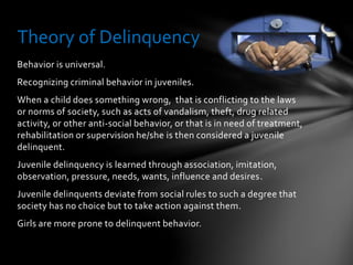 Behavior is universal.
Recognizing criminal behavior in juveniles.
When a child does something wrong, that is conflicting to the laws
or norms of society, such as acts of vandalism, theft, drug related
activity, or other anti-social behavior, or that is in need of treatment,
rehabilitation or supervision he/she is then considered a juvenile
delinquent.
Juvenile delinquency is learned through association, imitation,
observation, pressure, needs, wants, influence and desires.
Juvenile delinquents deviate from social rules to such a degree that
society has no choice but to take action against them.
Girls are more prone to delinquent behavior.
Theory of Delinquency
 