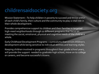 Mission Statement – To help children in poverty to succeed and thrive within
of each child’s family, their culture and the community to play a vital role in
their whole development.
Provides comprehensive support to children and their families in targeted
high-need neighborhoods through 12 different programs that focus on
meeting the social, emotional, physical and cognitive needs of the child as a
whole.
Early Childhood Development Programs – curriculums that enrich children’s
development while being sensitive to individual abilities and learning styles.
Keeping children involved in programs throughout their grade school years,
will provide the support needed to graduate high school, move on to college
or careers, and become successful citizens.
childrensaidsociety.org
 