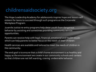 The Hope Leadership Academy for adolescents inspires hope and boosts self
esteem for teens to succeed through such programs as the Corporate
Workplace Program.
Juvenile Justice re-entry programs help deter youth from dangerous
behavior by assisting and sometimes providing community service
opportunities.
Parents can receive help with legal, financial, emotional and health issues
which can help parents to better focus on the needs of their children.
Health services are available and tailored to meet the needs of children in
the community.
The end goal is to ensure that a child’s home environment is as healthy and
happy as the environment we create in our community schools and centers
so that children are not left wanting, craving undesirable behavior.
childrensaidsociety.org
 