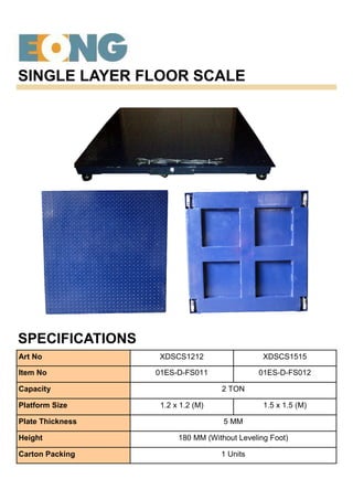 SINGLE LAYER FLOOR SCALE
SPECIFICATIONS
Art No XDSCS1212 XDSCS1515
Item No 01ES-D-FS011 01ES-D-FS012
Capacity 2 TON
Platform Size 1.2 x 1.2 (M) 1.5 x 1.5 (M)
Plate Thickness 5 MM
Height 180 MM (Without Leveling Foot)
Carton Packing 1 Units
 