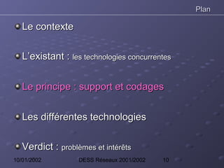 Plan

   Le contexte

   L’existant : les technologies concurrentes


   Le principe : support et codages


   Les différentes technologies

   Verdict : problèmes et intérêts
10/01/2002         DESS Réseaux 2001/2002   10
 