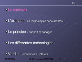 Plan

   Le contexte

   L’existant : les technologies concurrentes

   Le principe : support et codages


   Les différentes technologies

   Verdict : problèmes et intérêts
10/01/2002         DESS Réseaux 2001/2002   2
 