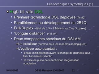 Les techniques symétriques (1)

   High bit rate DSL
    
        Première technologie DSL déployée (fin 80)
       Parallèlement au développement du 2B1Q
       Full-Duplex (débit de 1,5 – 2 Mbits/s sur 2 ou 3 paires)
       "Longue distance" (4,5 km)
    
        Deux composants spéciaux du DSLAM
             Un brouilleur (comme pour les modems analogiques)
             L’égaliseur auto-adaptatif :
              
                   phase d’initialisation avant l’échange de données pour
                  fixer l’annulateur d’écho
              
                   la mise en place de la technique d’égalisation
                  adaptative.

10/01/2002                 DESS Réseaux 2001/2002        22
 