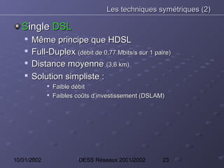 Les techniques symétriques (2)

   Single DSL
    
        Même principe que HDSL
       Full-Duplex (débit de 0,77 Mbits/s sur 1 paire)
       Distance moyenne (3,6 km)
    
        Solution simpliste :
             
                 Faible débit
             
                 Faibles coûts d’investissement (DSLAM)




10/01/2002               DESS Réseaux 2001/2002       23
 